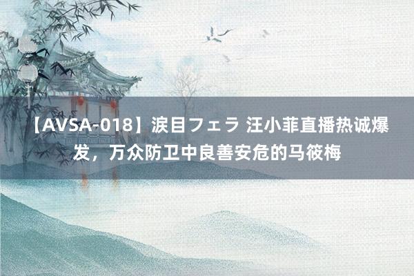 【AVSA-018】涙目フェラ 汪小菲直播热诚爆发，万众防卫中良善安危的马筱梅