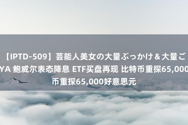 【IPTD-509】芸能人美女の大量ぶっかけ＆大量ごっくん AYA 鲍威尔表态降息 ETF买盘再现 比特币重探65，000好意思元