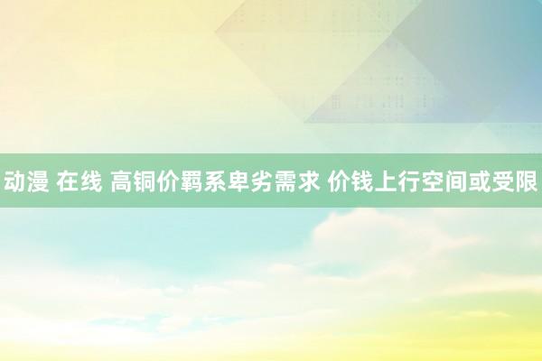 动漫 在线 高铜价羁系卑劣需求 价钱上行空间或受限