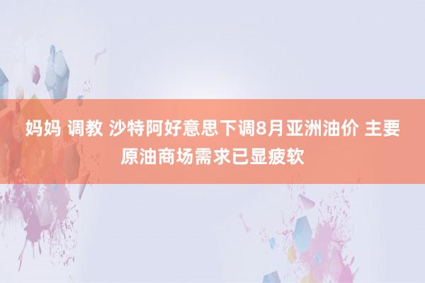 妈妈 调教 沙特阿好意思下调8月亚洲油价 主要原油商场需求已显疲软