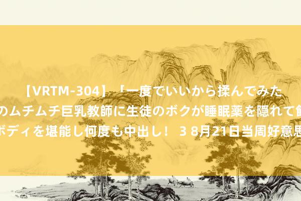 【VRTM-304】「一度でいいから揉んでみたい！」はち切れんばかりのムチムチ巨乳教師に生徒のボクが睡眠薬を隠れて飲ませて、夢の豊満ボディを堪能し何度も中出し！ 3 8月21日当周好意思国货币阛阓钞票6.24万亿好意思元，持续创历史最高