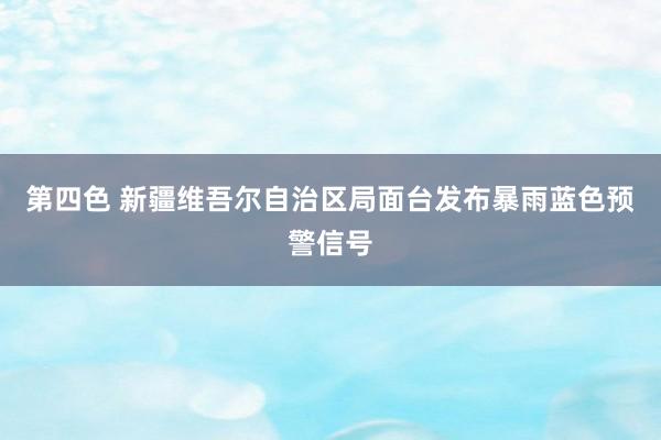 第四色 新疆维吾尔自治区局面台发布暴雨蓝色预警信号