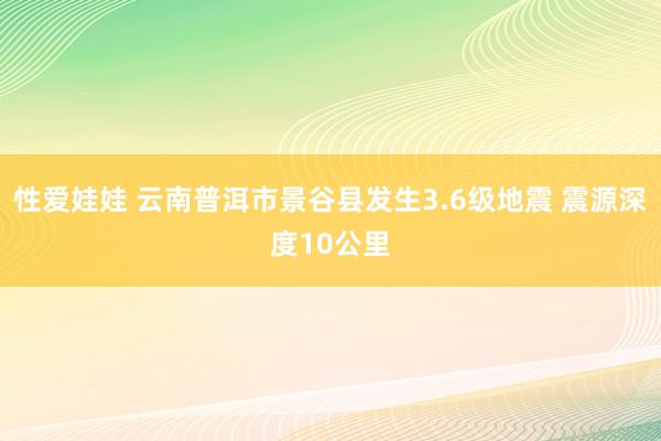 性爱娃娃 云南普洱市景谷县发生3.6级地震 震源深度10公里