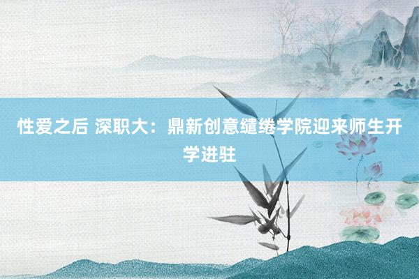 性爱之后 深职大：鼎新创意缱绻学院迎来师生开学进驻