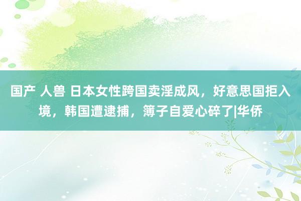 国产 人兽 日本女性跨国卖淫成风，好意思国拒入境，韩国遭逮捕，簿子自爱心碎了|华侨