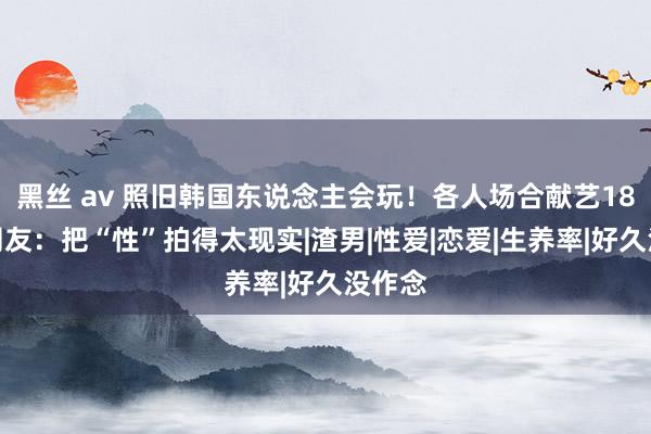 黑丝 av 照旧韩国东说念主会玩！各人场合献艺18禁，网友：把“性”拍得太现实|渣男|性爱|恋爱|生养率|好久没作念