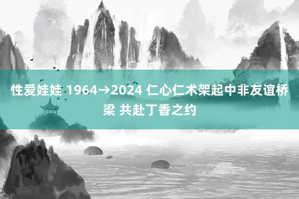 性爱娃娃 1964→2024 仁心仁术架起中非友谊桥梁 共赴丁香之约