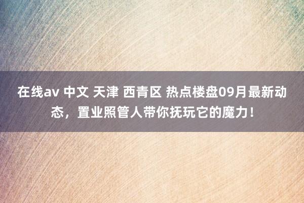 在线av 中文 天津 西青区 热点楼盘09月最新动态，置业照管人带你抚玩它的魔力！