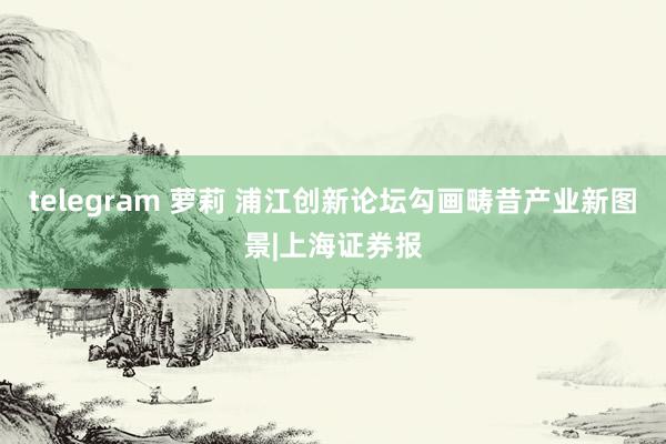 telegram 萝莉 浦江创新论坛勾画畴昔产业新图景|上海证券报