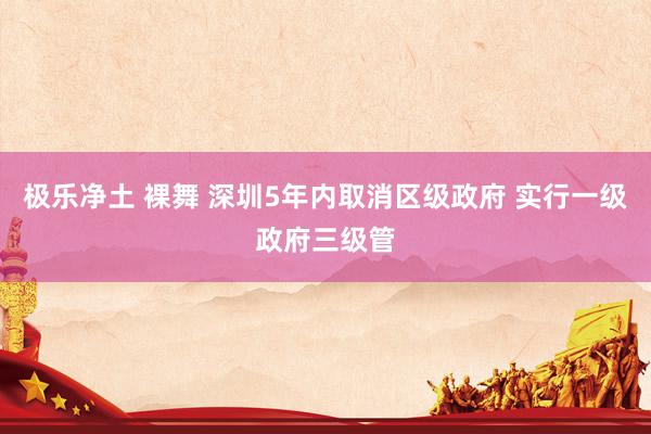 极乐净土 裸舞 深圳5年内取消区级政府 实行一级政府三级管