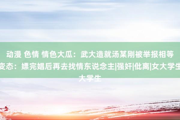 动漫 色情 情色大瓜：武大造就汤某刚被举报相等变态：嫖完娼后再去找情东说念主|强奸|仳离|女大学生