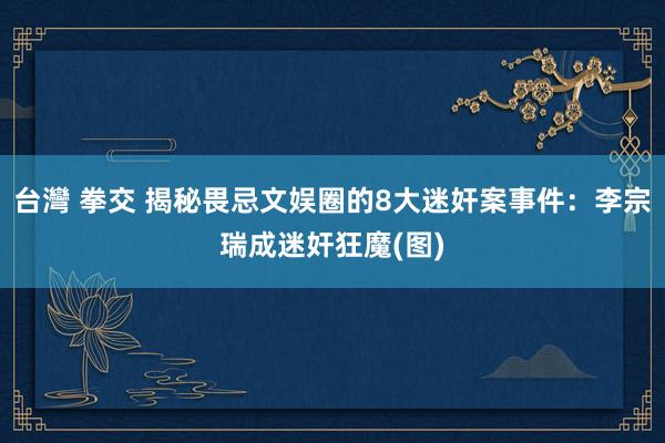 台灣 拳交 揭秘畏忌文娱圈的8大迷奸案事件：李宗瑞成迷奸狂魔(图)