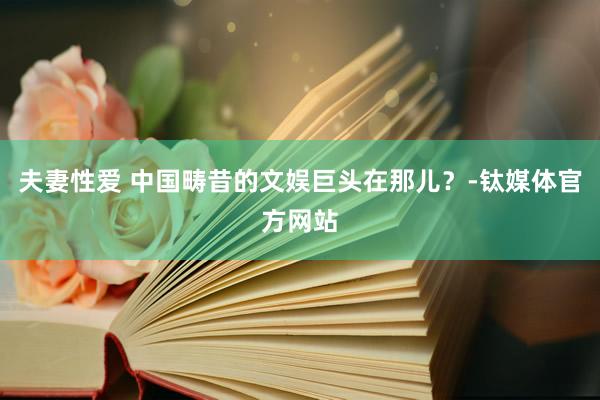 夫妻性爱 中国畴昔的文娱巨头在那儿？-钛媒体官方网站