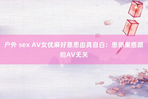 户外 sex AV女优麻好意思由真自白：患卵巢癌跟拍AV无关