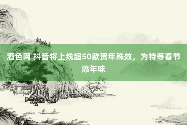 酒色网 抖音将上线超50款贺年殊效，为特等春节添年味