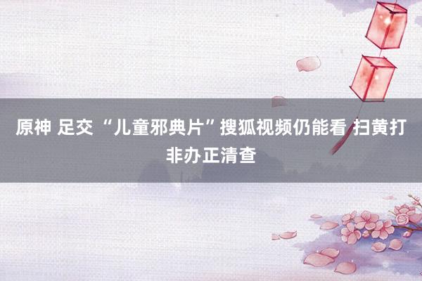 原神 足交 “儿童邪典片”搜狐视频仍能看 扫黄打非办正清查