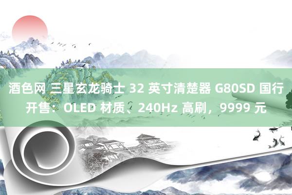 酒色网 三星玄龙骑士 32 英寸清楚器 G80SD 国行开售：OLED 材质、240Hz 高刷，9999 元