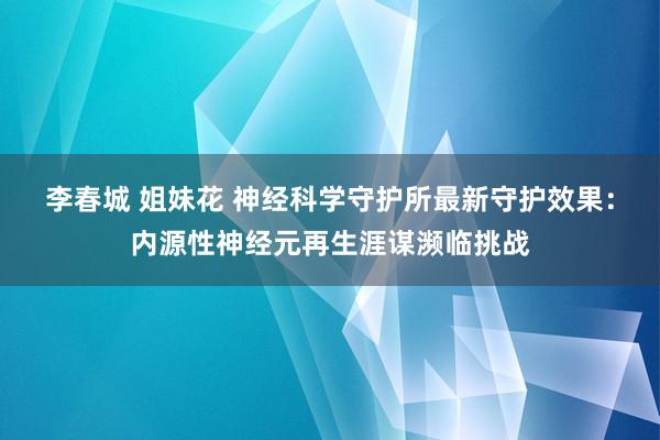 李春城 姐妹花 神经科学守护所最新守护效果：内源性神经元再生涯谋濒临挑战